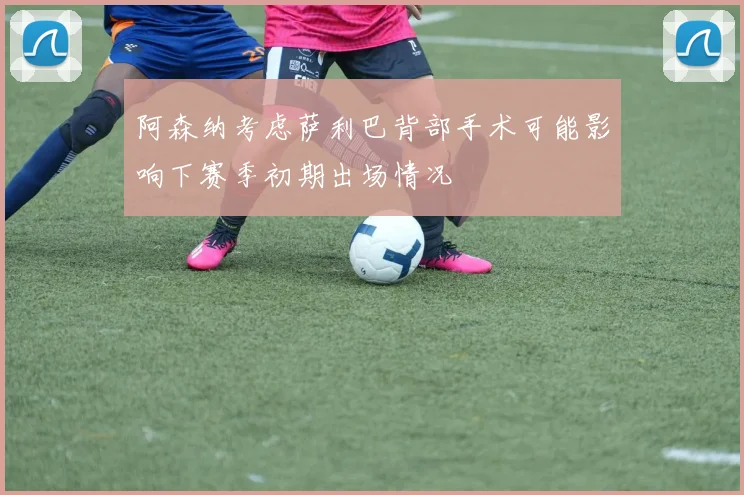 阿森纳考虑萨利巴背部手术可能影响下赛季初期出场情况